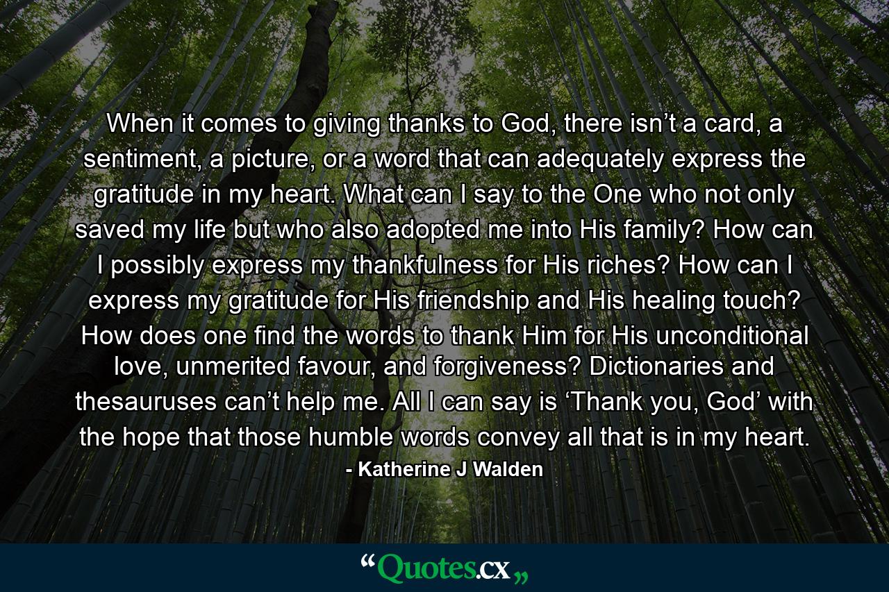 When it comes to giving thanks to God, there isn’t a card, a sentiment, a picture, or a word that can adequately express the gratitude in my heart. What can I say to the One who not only saved my life but who also adopted me into His family? How can I possibly express my thankfulness for His riches? How can I express my gratitude for His friendship and His healing touch? How does one find the words to thank Him for His unconditional love, unmerited favour, and forgiveness? Dictionaries and thesauruses can’t help me. All I can say is ‘Thank you, God’ with the hope that those humble words convey all that is in my heart. - Quote by Katherine J Walden