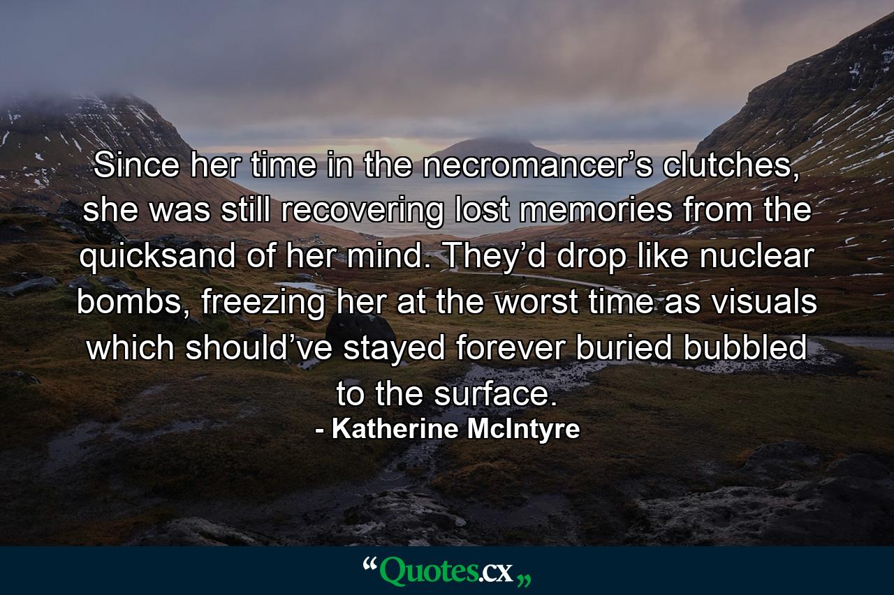 Since her time in the necromancer’s clutches, she was still recovering lost memories from the quicksand of her mind. They’d drop like nuclear bombs, freezing her at the worst time as visuals which should’ve stayed forever buried bubbled to the surface. - Quote by Katherine McIntyre