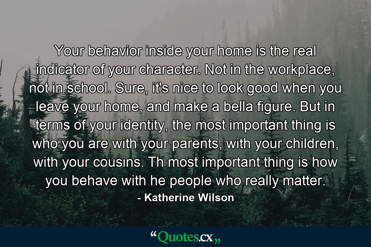 Your behavior inside your home is the real indicator of your character. Not in the workplace, not in school. Sure, it's nice to look good when you leave your home, and make a bella figure. But in terms of your identity, the most important thing is who you are with your parents, with your children, with your cousins. Th most important thing is how you behave with he people who really matter. - Quote by Katherine Wilson