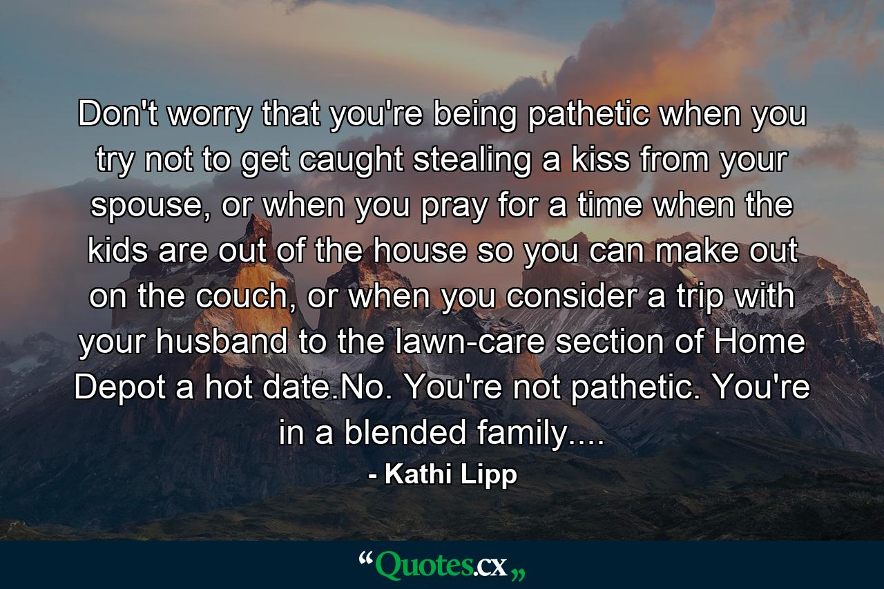 Don't worry that you're being pathetic when you try not to get caught stealing a kiss from your spouse, or when you pray for a time when the kids are out of the house so you can make out on the couch, or when you consider a trip with your husband to the lawn-care section of Home Depot a hot date.No. You're not pathetic. You're in a blended family.... - Quote by Kathi Lipp