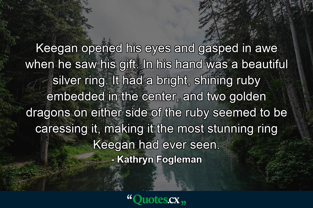 Keegan opened his eyes and gasped in awe when he saw his gift. In his hand was a beautiful silver ring. It had a bright, shining ruby embedded in the center, and two golden dragons on either side of the ruby seemed to be caressing it, making it the most stunning ring Keegan had ever seen. - Quote by Kathryn Fogleman