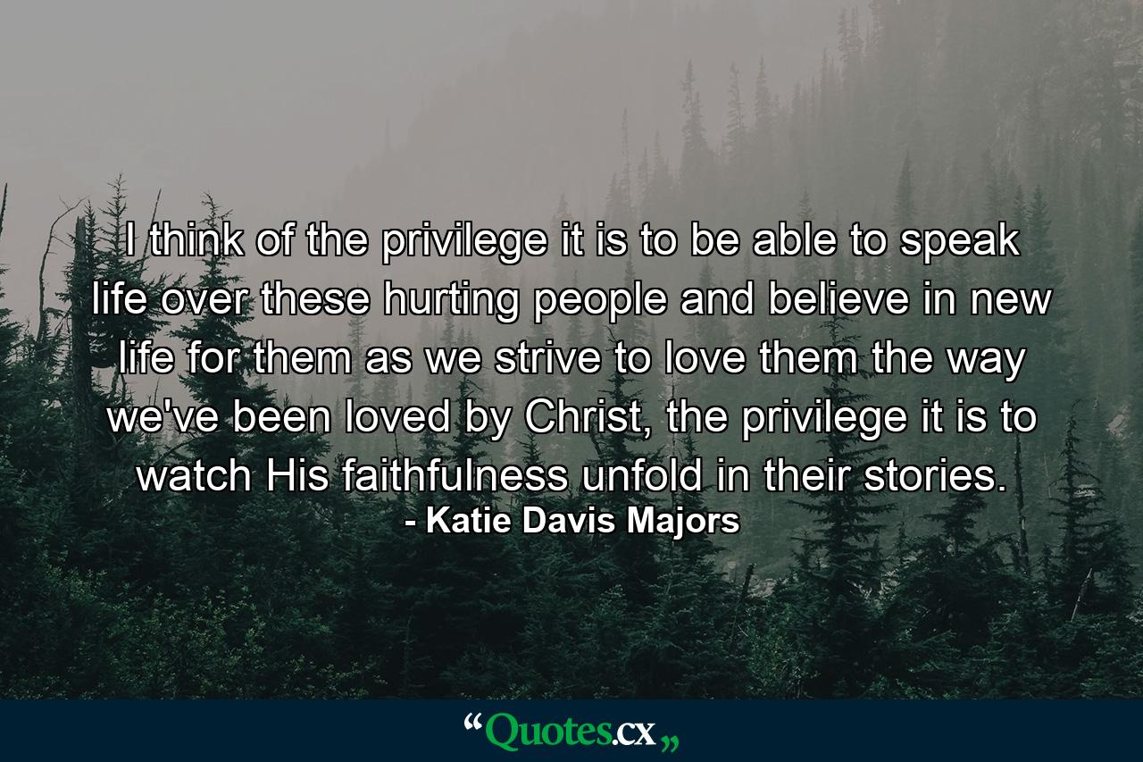 I think of the privilege it is to be able to speak life over these hurting people and believe in new life for them as we strive to love them the way we've been loved by Christ, the privilege it is to watch His faithfulness unfold in their stories. - Quote by Katie Davis Majors