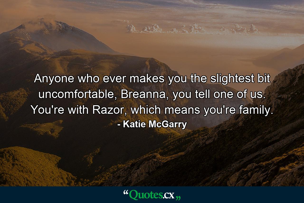 Anyone who ever makes you the slightest bit uncomfortable, Breanna, you tell one of us. You're with Razor, which means you're family. - Quote by Katie McGarry