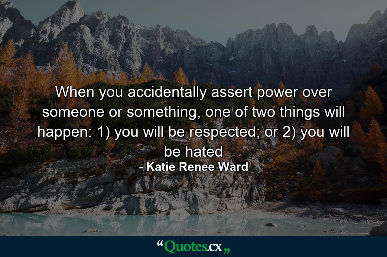 When you accidentally assert power over someone or something, one of two things will happen: 1) you will be respected; or 2) you will be hated - Quote by Katie Renee Ward