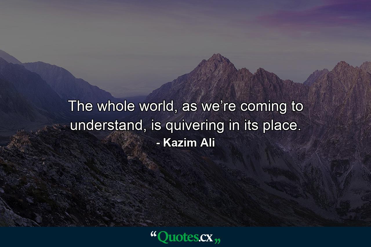 The whole world, as we’re coming to understand, is quivering in its place. - Quote by Kazim Ali