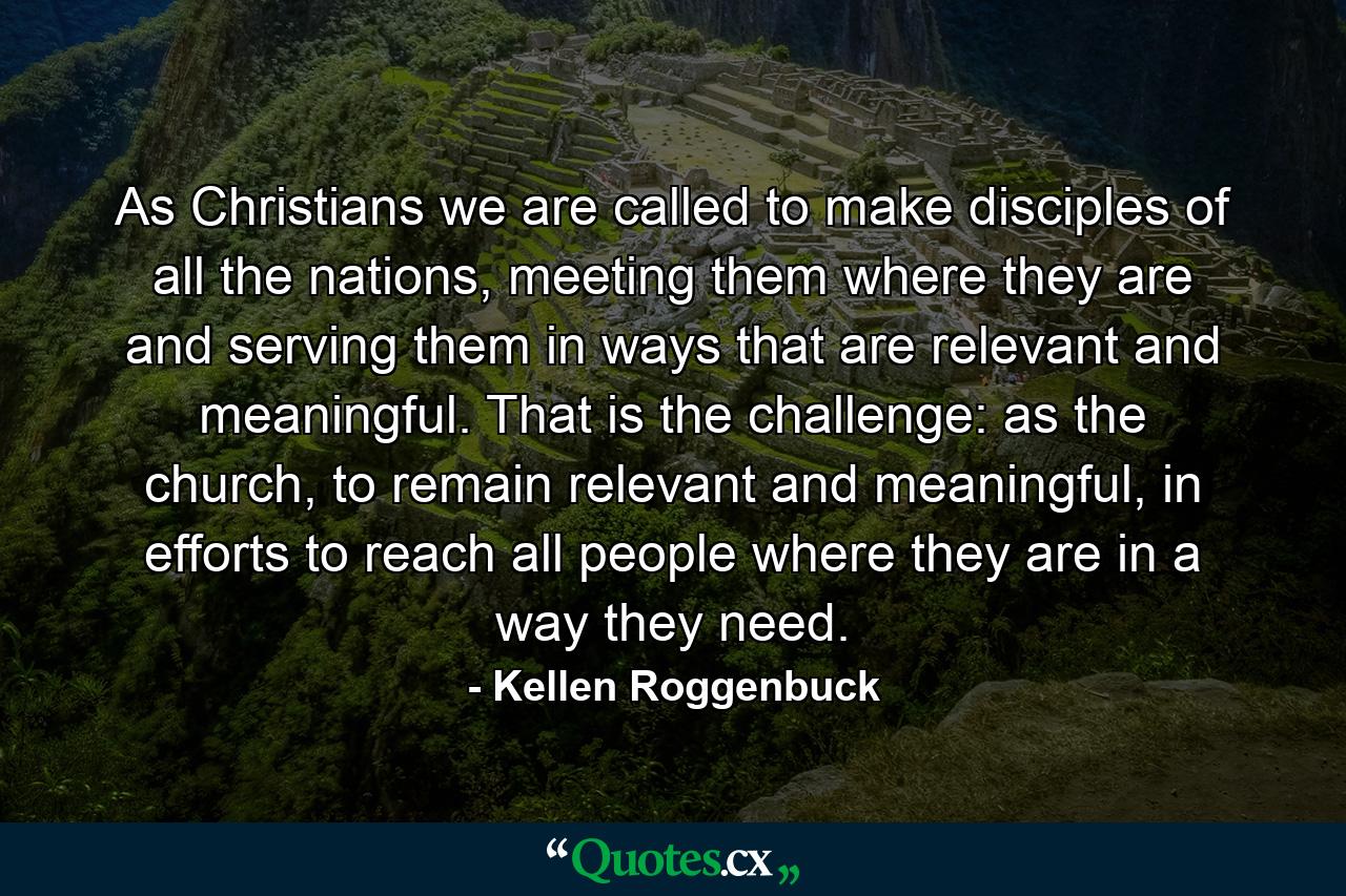 As Christians we are called to make disciples of all the nations, meeting them where they are and serving them in ways that are relevant and meaningful. That is the challenge: as the church, to remain relevant and meaningful, in efforts to reach all people where they are in a way they need. - Quote by Kellen Roggenbuck