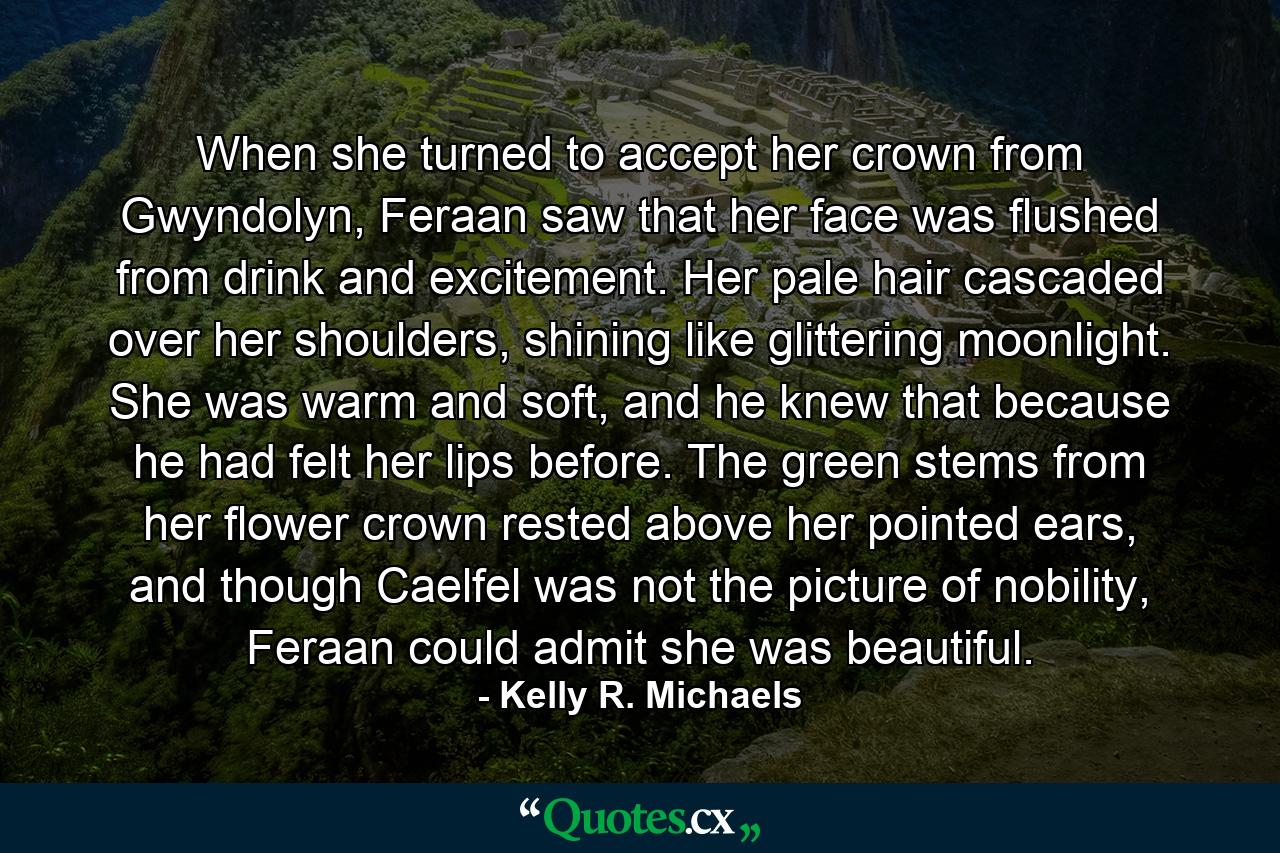 When she turned to accept her crown from Gwyndolyn, Feraan saw that her face was flushed from drink and excitement. Her pale hair cascaded over her shoulders, shining like glittering moonlight. She was warm and soft, and he knew that because he had felt her lips before. The green stems from her flower crown rested above her pointed ears, and though Caelfel was not the picture of nobility, Feraan could admit she was beautiful. - Quote by Kelly R. Michaels