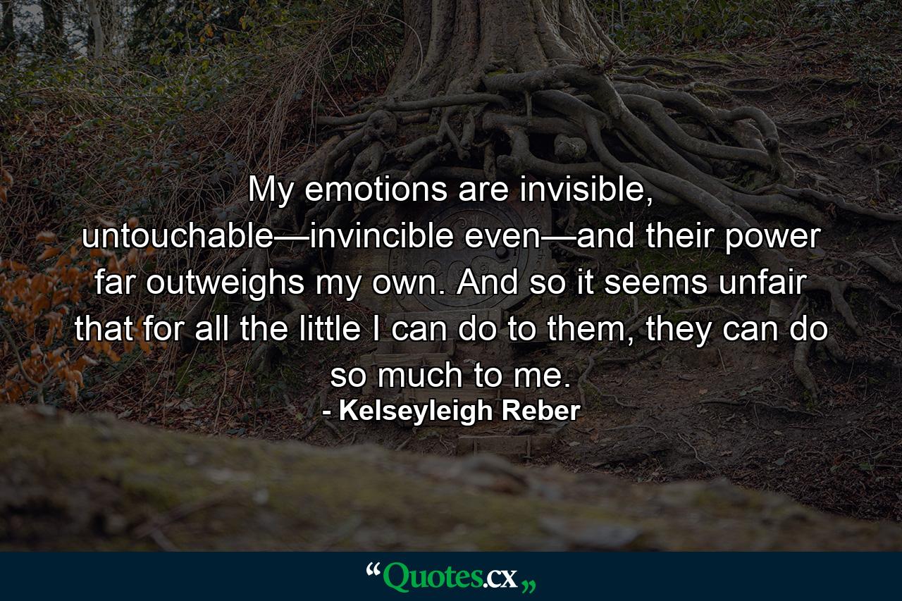 My emotions are invisible, untouchable—invincible even—and their power far outweighs my own. And so it seems unfair that for all the little I can do to them, they can do so much to me. - Quote by Kelseyleigh Reber