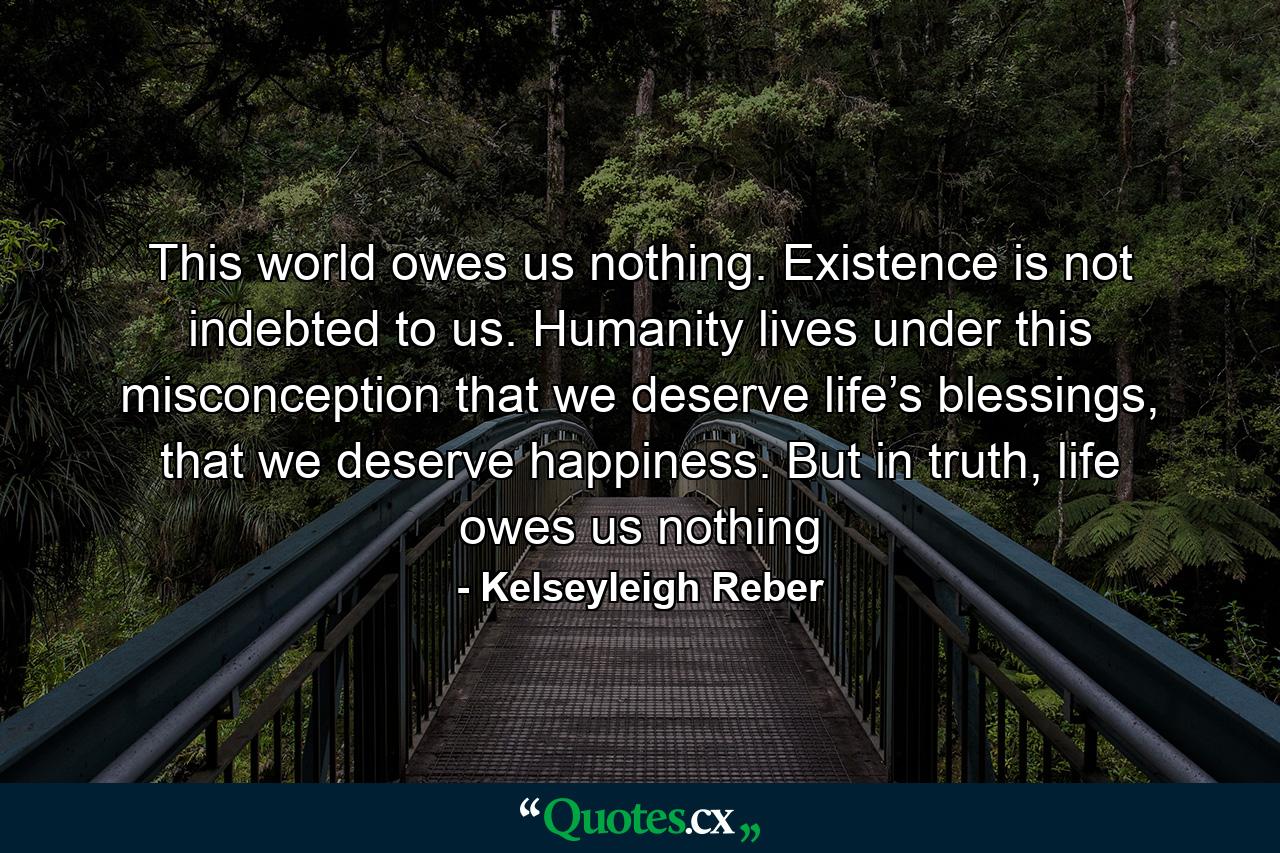 This world owes us nothing. Existence is not indebted to us. Humanity lives under this misconception that we deserve life’s blessings, that we deserve happiness. But in truth, life owes us nothing - Quote by Kelseyleigh Reber