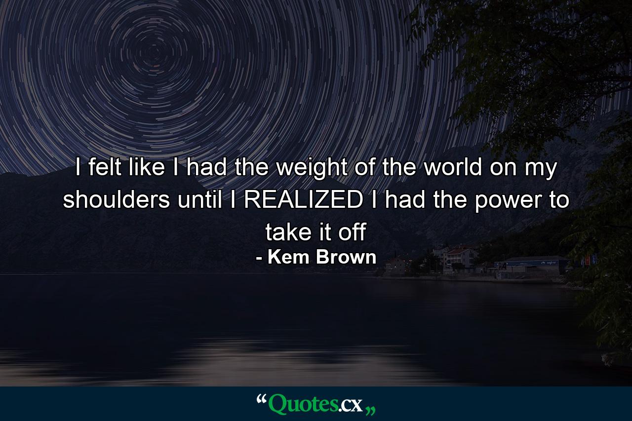 I felt like I had the weight of the world on my shoulders until I REALIZED I had the power to take it off - Quote by Kem Brown