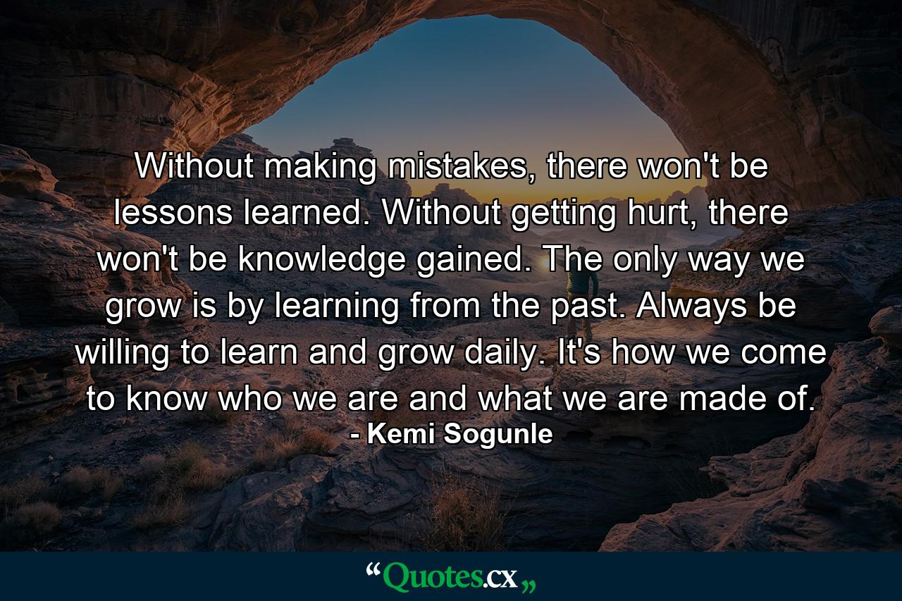 Without making mistakes, there won't be lessons learned. Without getting hurt, there won't be knowledge gained. The only way we grow is by learning from the past. Always be willing to learn and grow daily. It's how we come to know who we are and what we are made of. - Quote by Kemi Sogunle