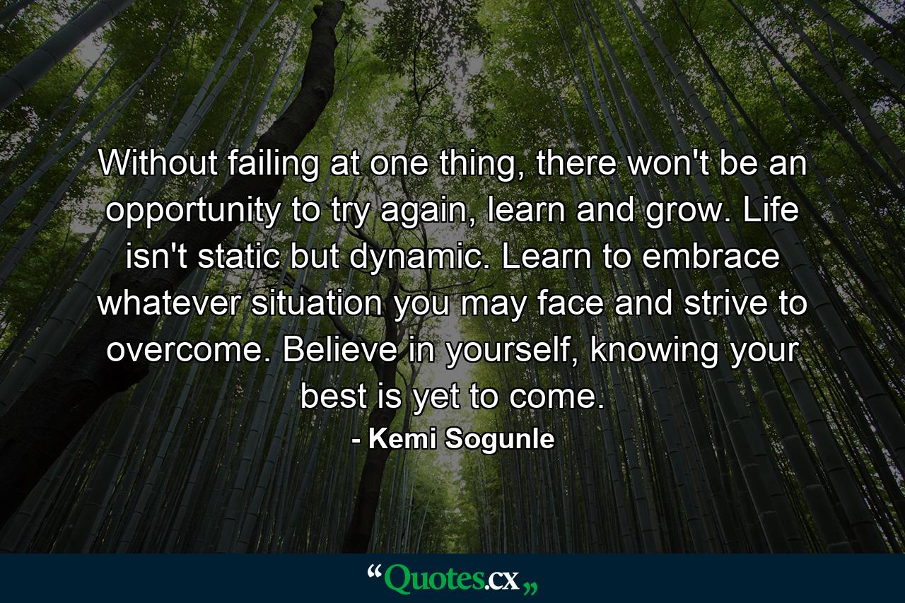 Without failing at one thing, there won't be an opportunity to try again, learn and grow. Life isn't static but dynamic. Learn to embrace whatever situation you may face and strive to overcome. Believe in yourself, knowing your best is yet to come. - Quote by Kemi Sogunle