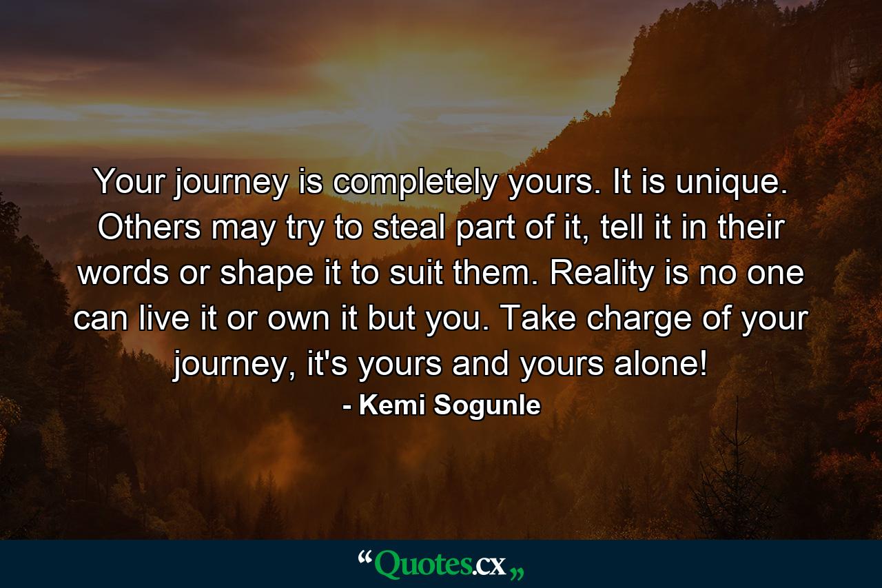 Your journey is completely yours. It is unique. Others may try to steal part of it, tell it in their words or shape it to suit them. Reality is no one can live it or own it but you. Take charge of your journey, it's yours and yours alone! - Quote by Kemi Sogunle