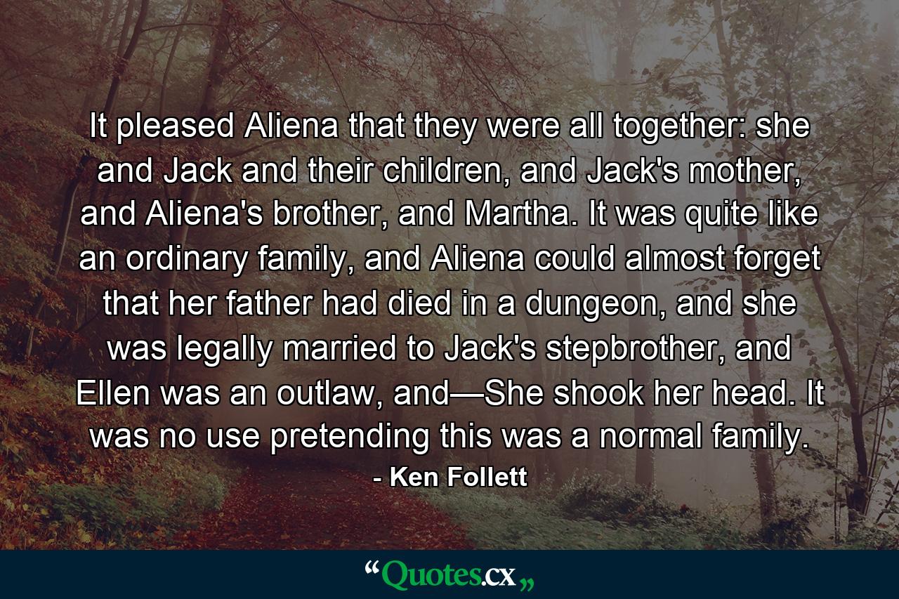 It pleased Aliena that they were all together: she and Jack and their children, and Jack's mother, and Aliena's brother, and Martha. It was quite like an ordinary family, and Aliena could almost forget that her father had died in a dungeon, and she was legally married to Jack's stepbrother, and Ellen was an outlaw, and—She shook her head. It was no use pretending this was a normal family. - Quote by Ken Follett