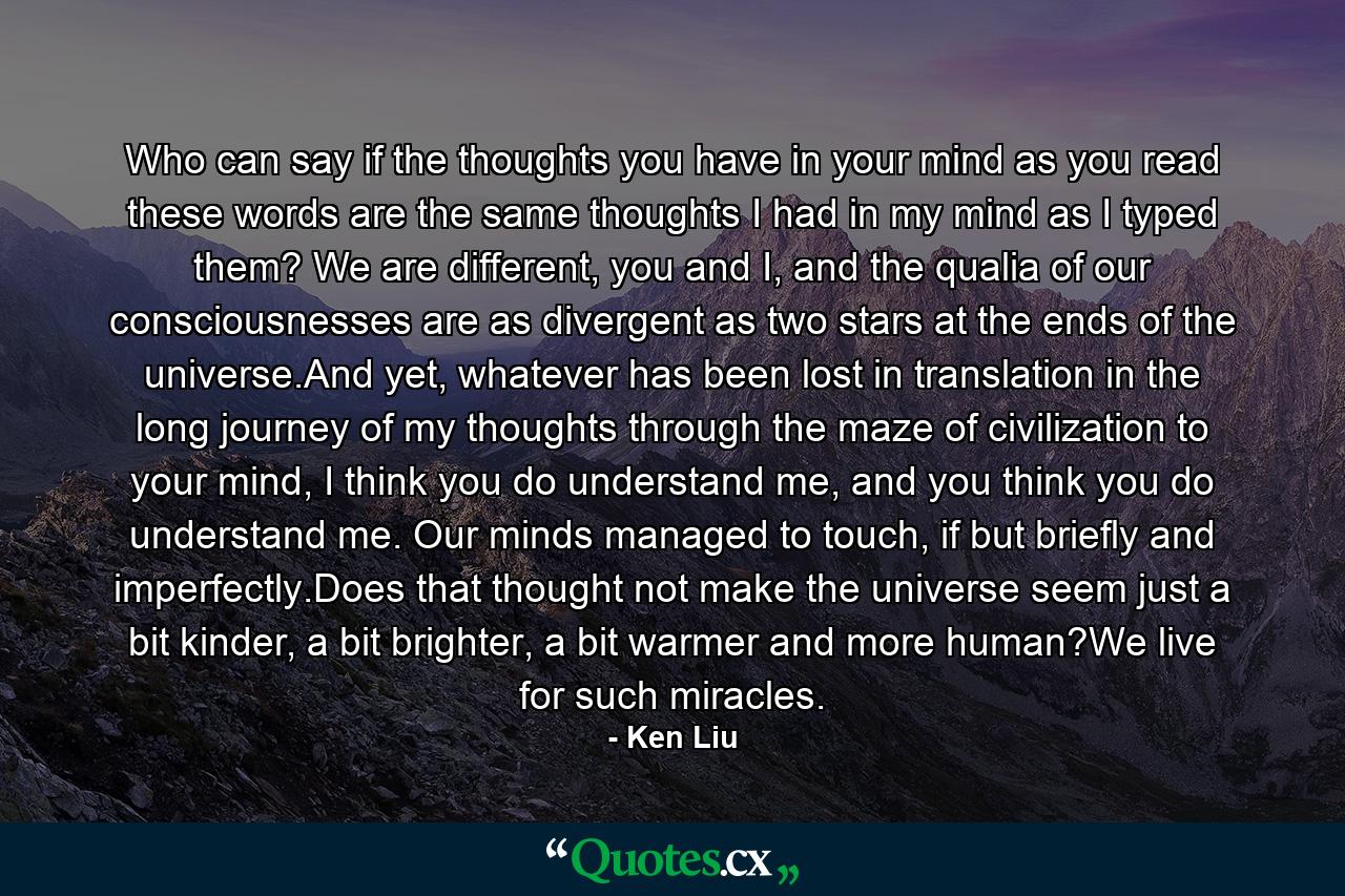 Who can say if the thoughts you have in your mind as you read these words are the same thoughts I had in my mind as I typed them? We are different, you and I, and the qualia of our consciousnesses are as divergent as two stars at the ends of the universe.And yet, whatever has been lost in translation in the long journey of my thoughts through the maze of civilization to your mind, I think you do understand me, and you think you do understand me. Our minds managed to touch, if but briefly and imperfectly.Does that thought not make the universe seem just a bit kinder, a bit brighter, a bit warmer and more human?We live for such miracles. - Quote by Ken Liu