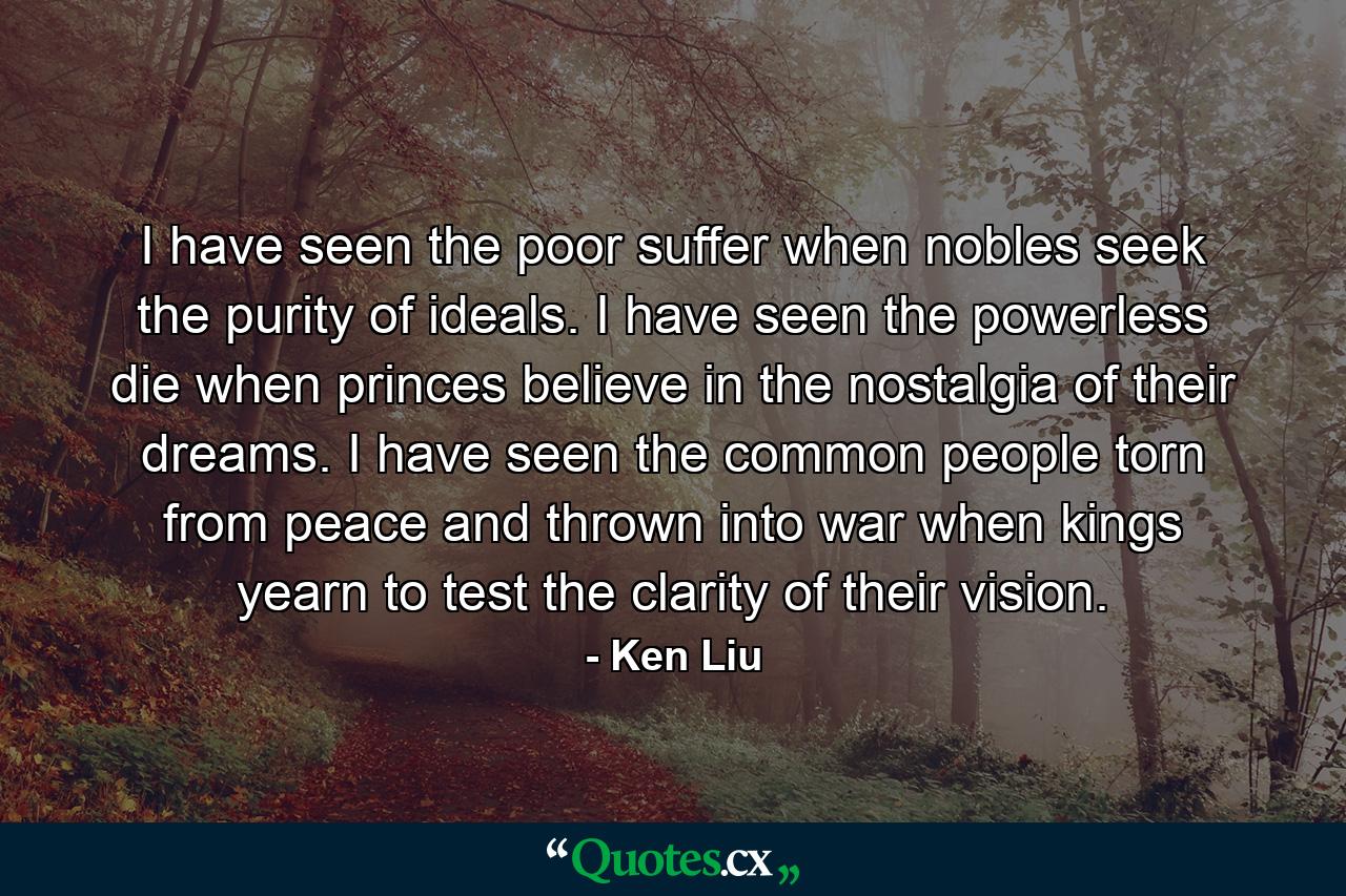 I have seen the poor suffer when nobles seek the purity of ideals. I have seen the powerless die when princes believe in the nostalgia of their dreams. I have seen the common people torn from peace and thrown into war when kings yearn to test the clarity of their vision. - Quote by Ken Liu