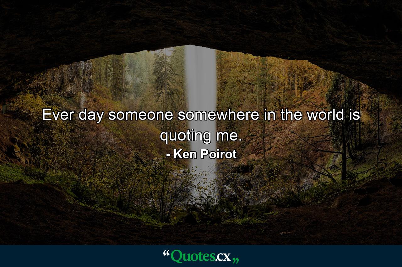 Ever day someone somewhere in the world is quoting me. - Quote by Ken Poirot