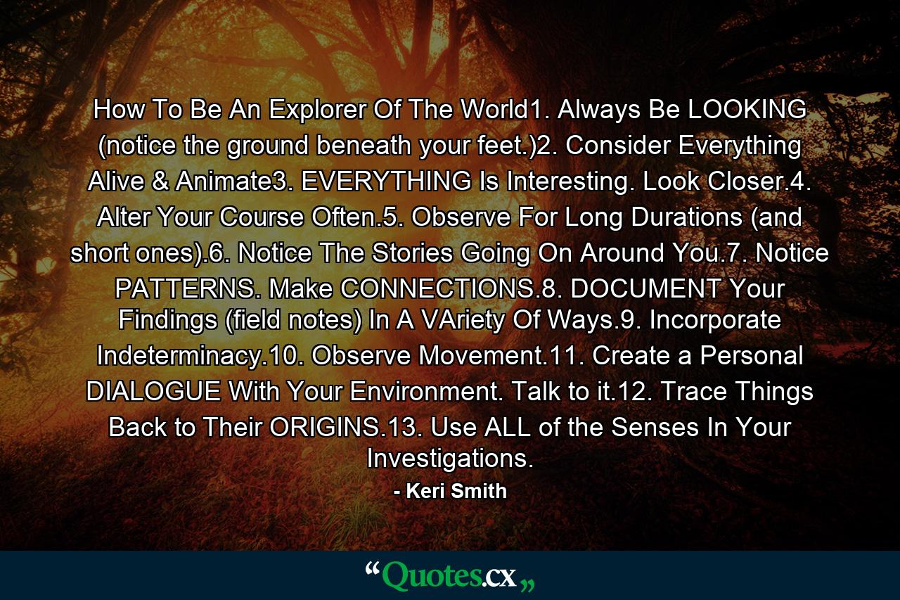 How To Be An Explorer Of The World1. Always Be LOOKING (notice the ground beneath your feet.)2. Consider Everything Alive & Animate3. EVERYTHING Is Interesting. Look Closer.4. Alter Your Course Often.5. Observe For Long Durations (and short ones).6. Notice The Stories Going On Around You.7. Notice PATTERNS. Make CONNECTIONS.8. DOCUMENT Your Findings (field notes) In A VAriety Of Ways.9. Incorporate Indeterminacy.10. Observe Movement.11. Create a Personal DIALOGUE With Your Environment. Talk to it.12. Trace Things Back to Their ORIGINS.13. Use ALL of the Senses In Your Investigations. - Quote by Keri Smith