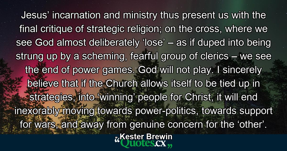 Jesus’ incarnation and ministry thus present us with the final critique of strategic religion; on the cross, where we see God almost deliberately ‘lose’ – as if duped into being strung up by a scheming, fearful group of clerics – we see the end of power games. God will not play. I sincerely believe that if the Church allows itself to be tied up in strategies, into ‘winning’ people for Christ, it will end inexorably moving towards power-politics, towards support for wars, and away from genuine concern for the ‘other’. - Quote by Kester Brewin