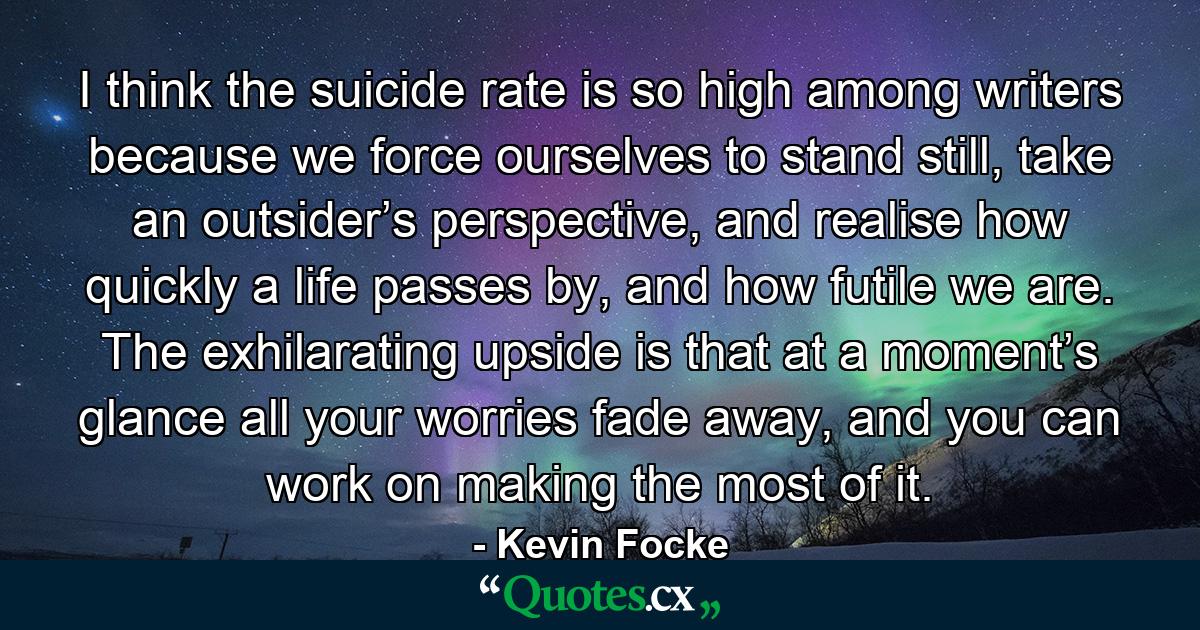 I think the suicide rate is so high among writers because we force ourselves to stand still, take an outsider’s perspective, and realise how quickly a life passes by, and how futile we are. The exhilarating upside is that at a moment’s glance all your worries fade away, and you can work on making the most of it. - Quote by Kevin Focke