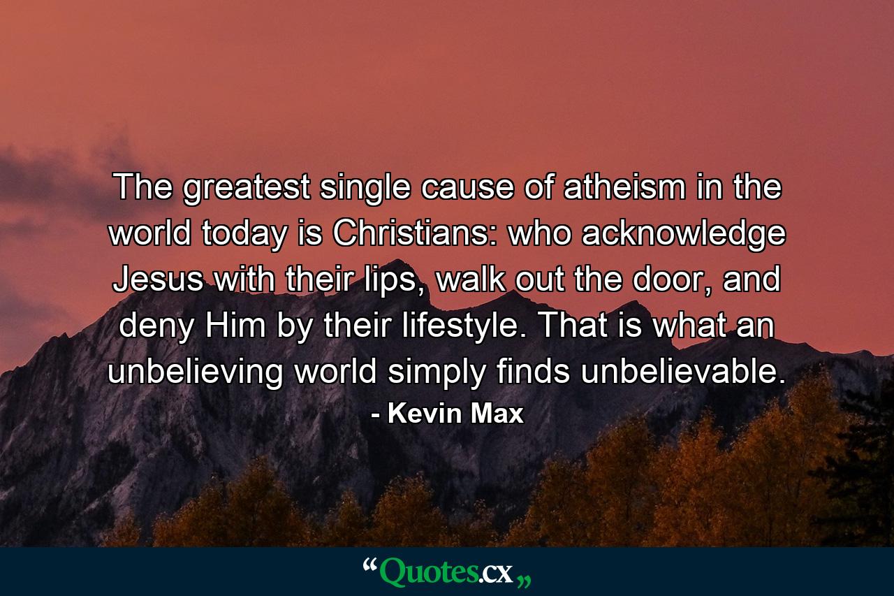 The greatest single cause of atheism in the world today is Christians: who acknowledge Jesus with their lips, walk out the door, and deny Him by their lifestyle. That is what an unbelieving world simply finds unbelievable. - Quote by Kevin Max