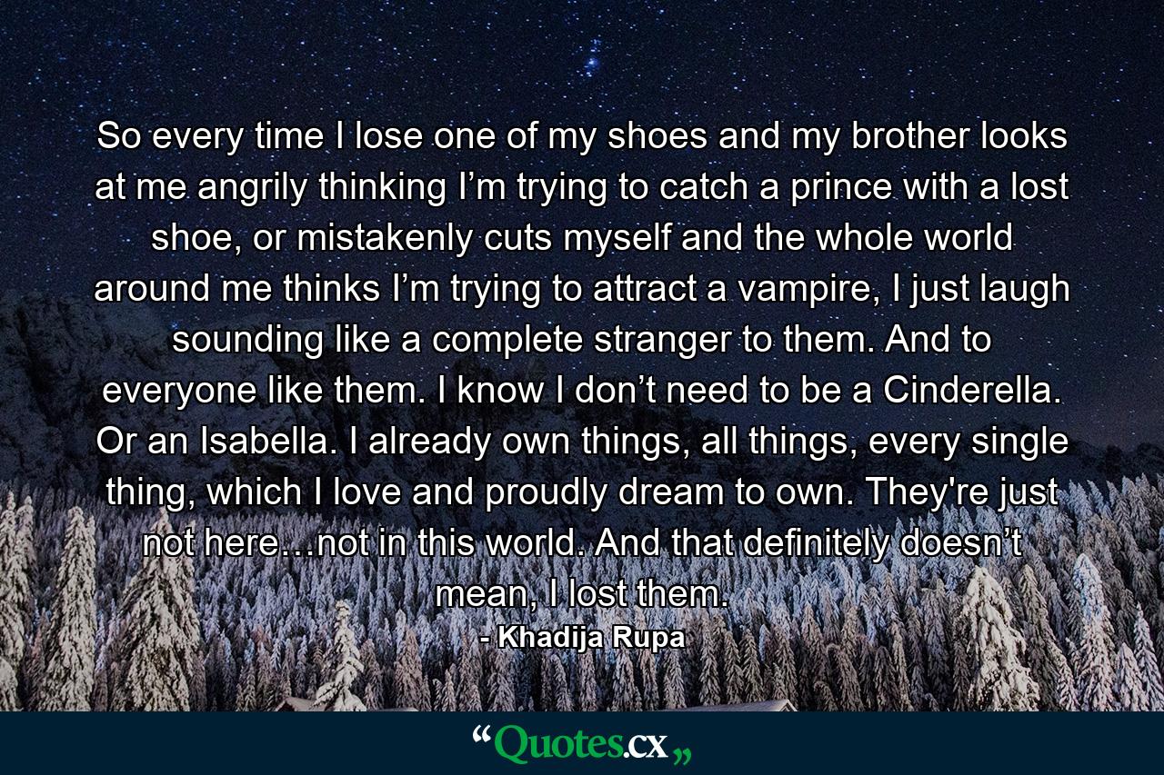 So every time I lose one of my shoes and my brother looks at me angrily thinking I’m trying to catch a prince with a lost shoe, or mistakenly cuts myself and the whole world around me thinks I’m trying to attract a vampire, I just laugh sounding like a complete stranger to them. And to everyone like them. I know I don’t need to be a Cinderella. Or an Isabella. I already own things, all things, every single thing, which I love and proudly dream to own. They're just not here…not in this world. And that definitely doesn’t mean, I lost them. - Quote by Khadija Rupa