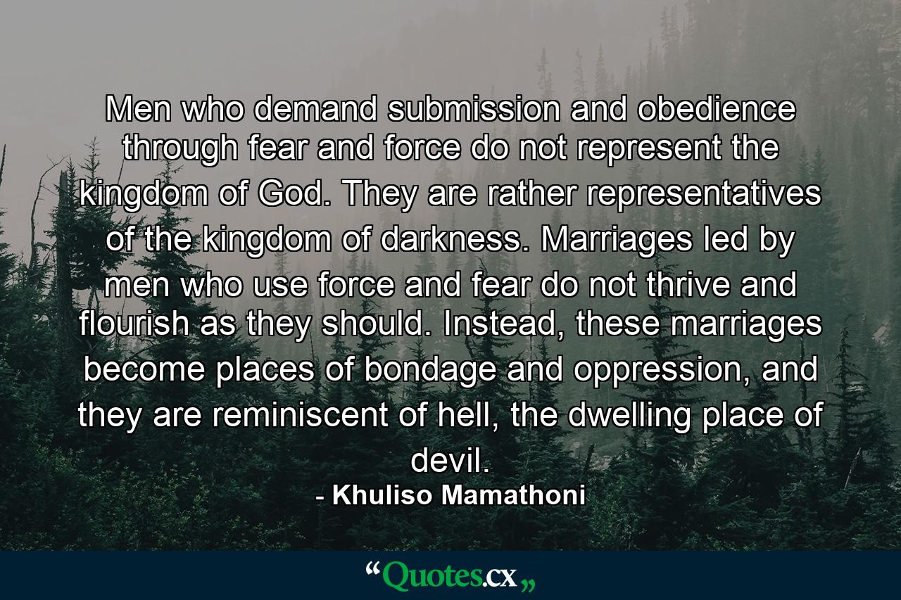 Men who demand submission and obedience through fear and force do not represent the kingdom of God. They are rather representatives of the kingdom of darkness. Marriages led by men who use force and fear do not thrive and flourish as they should. Instead, these marriages become places of bondage and oppression, and they are reminiscent of hell, the dwelling place of devil. - Quote by Khuliso Mamathoni