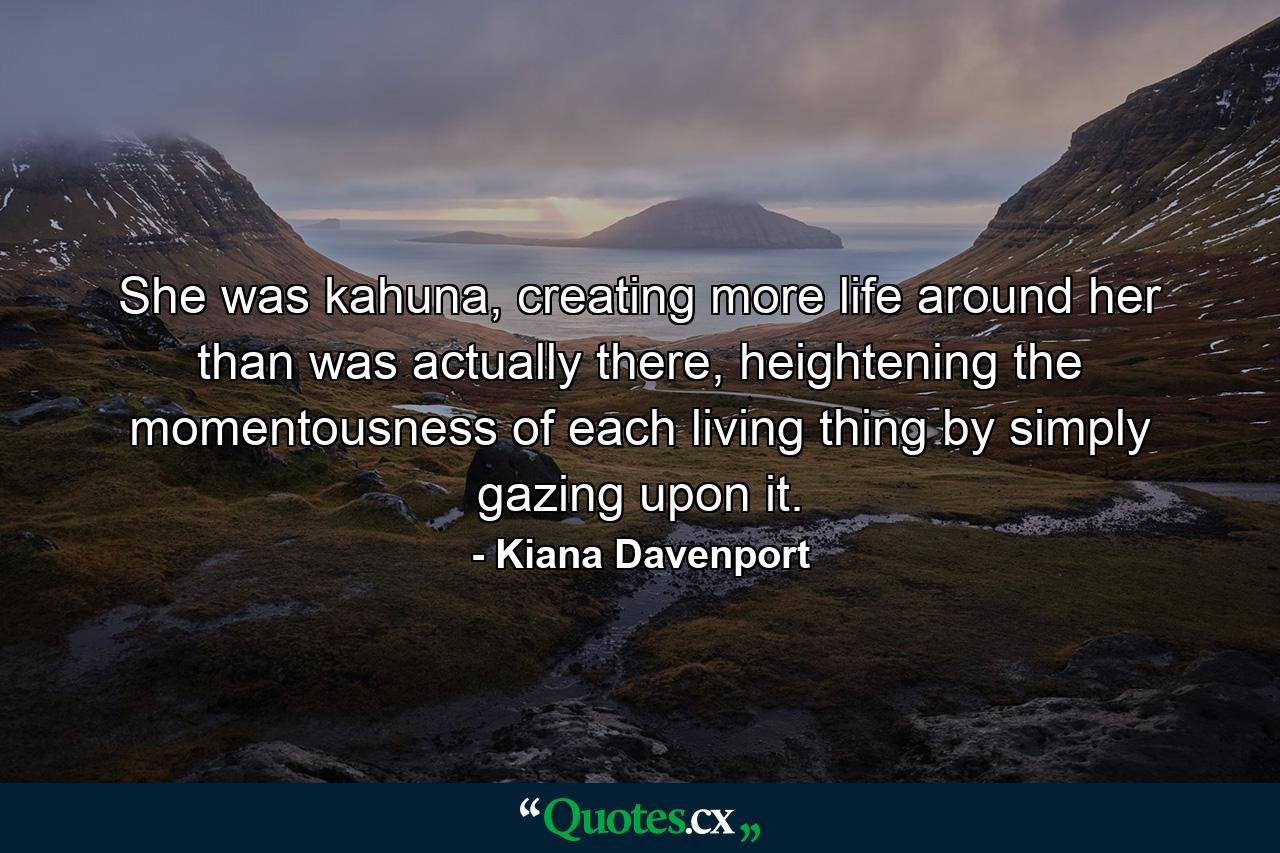 She was kahuna, creating more life around her than was actually there, heightening the momentousness of each living thing by simply gazing upon it. - Quote by Kiana Davenport