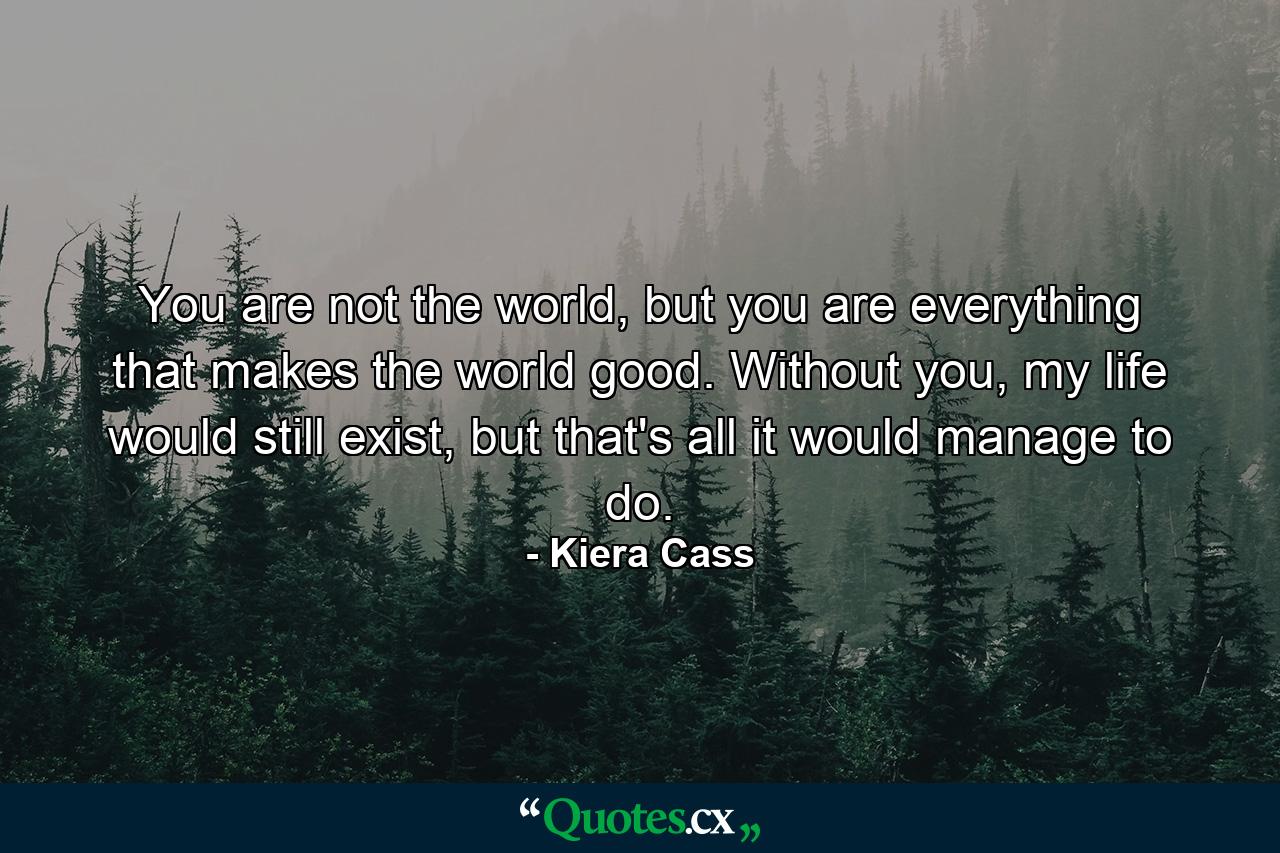 You are not the world, but you are everything that makes the world good. Without you, my life would still exist, but that's all it would manage to do. - Quote by Kiera Cass