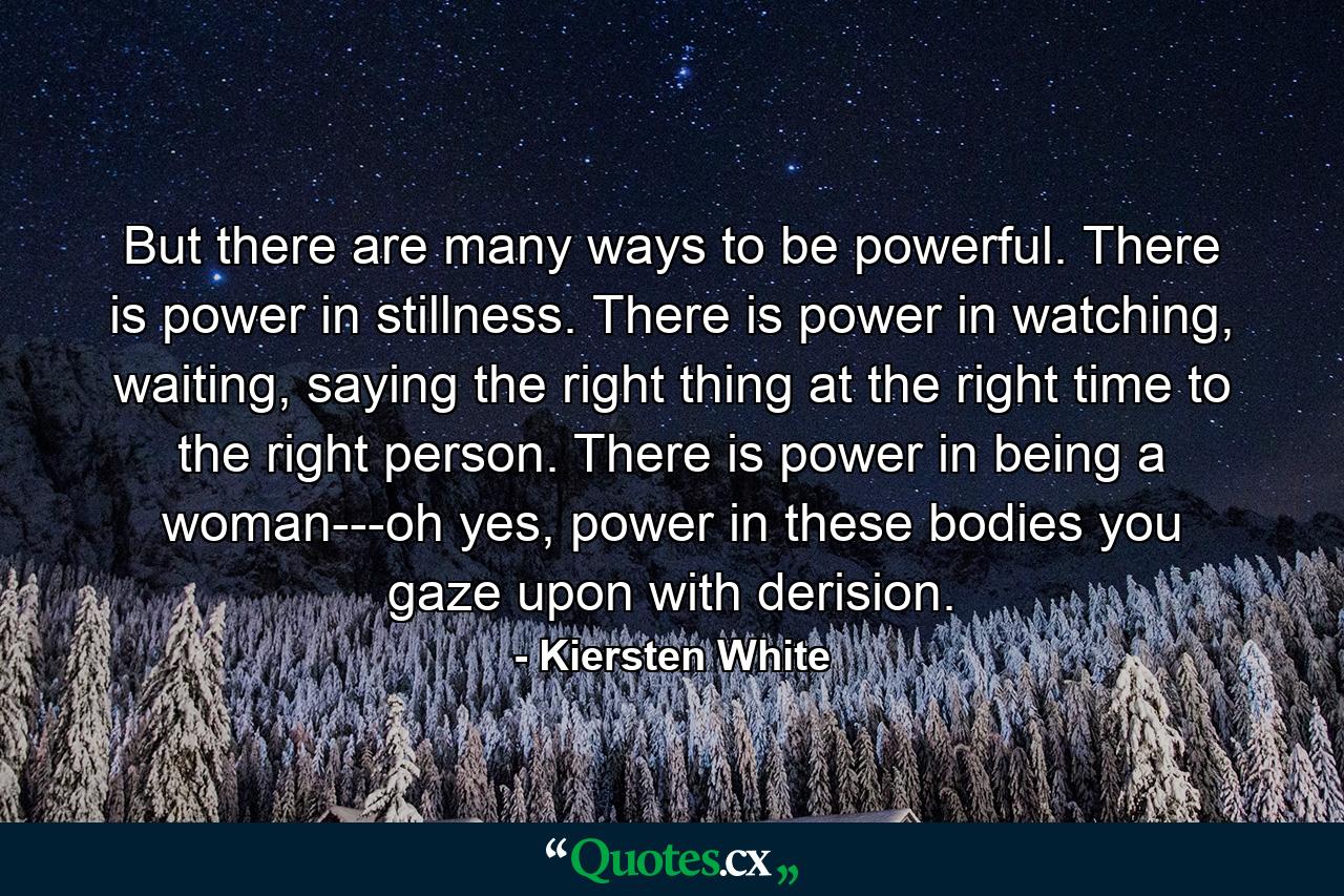 But there are many ways to be powerful. There is power in stillness. There is power in watching, waiting, saying the right thing at the right time to the right person. There is power in being a woman---oh yes, power in these bodies you gaze upon with derision. - Quote by Kiersten White