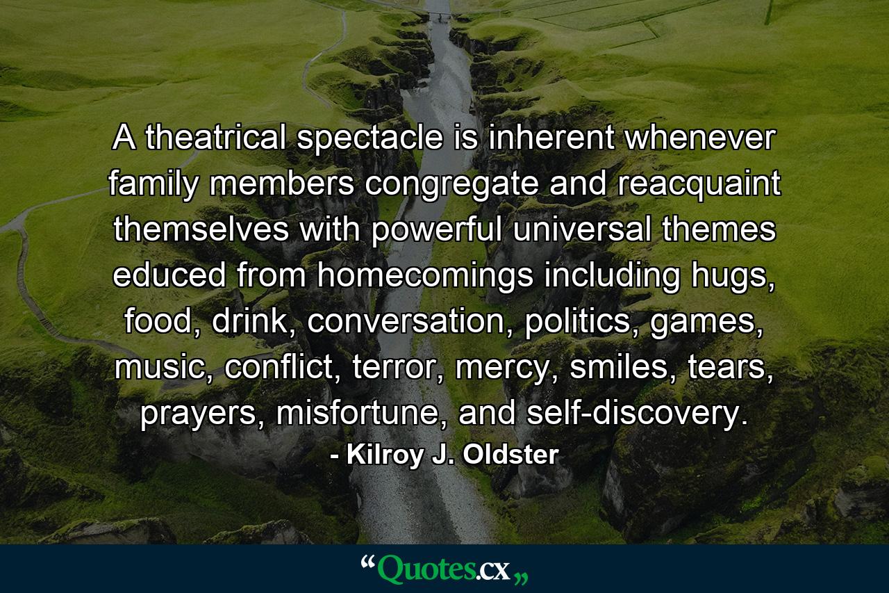 A theatrical spectacle is inherent whenever family members congregate and reacquaint themselves with powerful universal themes educed from homecomings including hugs, food, drink, conversation, politics, games, music, conflict, terror, mercy, smiles, tears, prayers, misfortune, and self-discovery. - Quote by Kilroy J. Oldster