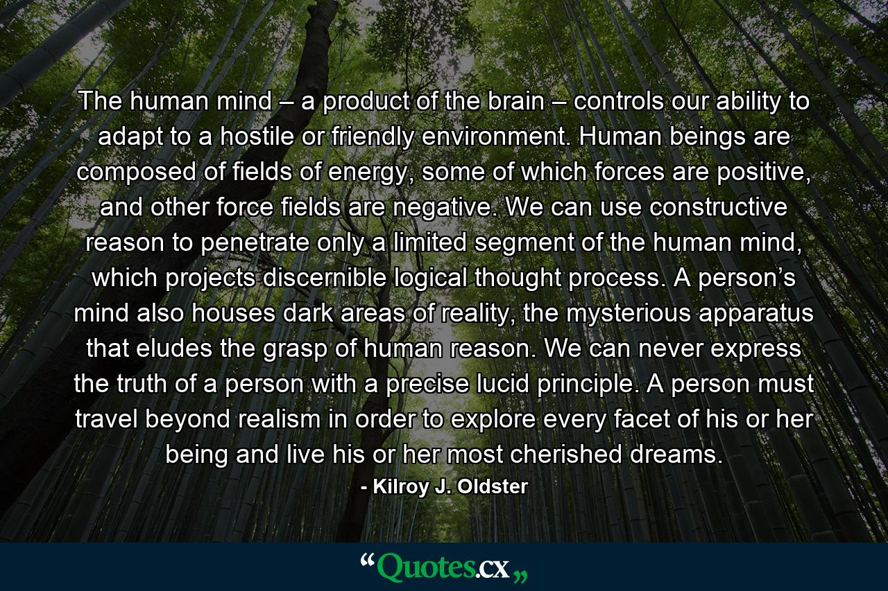 The human mind – a product of the brain – controls our ability to adapt to a hostile or friendly environment. Human beings are composed of fields of energy, some of which forces are positive, and other force fields are negative. We can use constructive reason to penetrate only a limited segment of the human mind, which projects discernible logical thought process. A person’s mind also houses dark areas of reality, the mysterious apparatus that eludes the grasp of human reason. We can never express the truth of a person with a precise lucid principle. A person must travel beyond realism in order to explore every facet of his or her being and live his or her most cherished dreams. - Quote by Kilroy J. Oldster