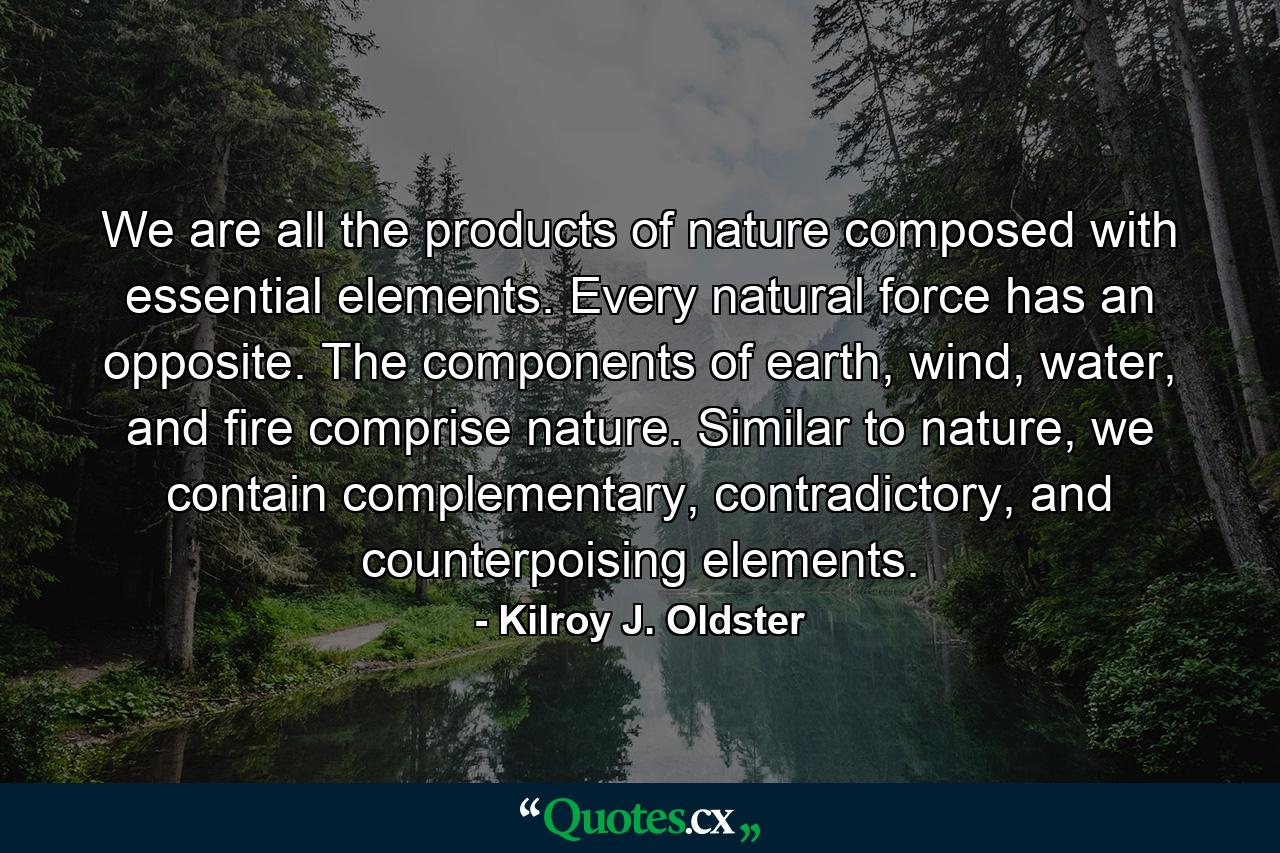 We are all the products of nature composed with essential elements. Every natural force has an opposite. The components of earth, wind, water, and fire comprise nature. Similar to nature, we contain complementary, contradictory, and counterpoising elements. - Quote by Kilroy J. Oldster