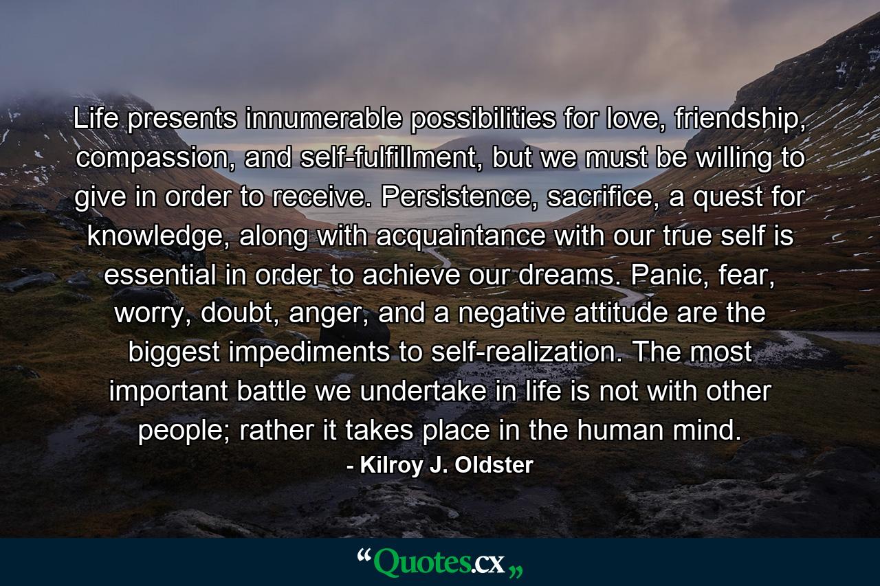 Life presents innumerable possibilities for love, friendship, compassion, and self-fulfillment, but we must be willing to give in order to receive. Persistence, sacrifice, a quest for knowledge, along with acquaintance with our true self is essential in order to achieve our dreams. Panic, fear, worry, doubt, anger, and a negative attitude are the biggest impediments to self-realization. The most important battle we undertake in life is not with other people; rather it takes place in the human mind. - Quote by Kilroy J. Oldster