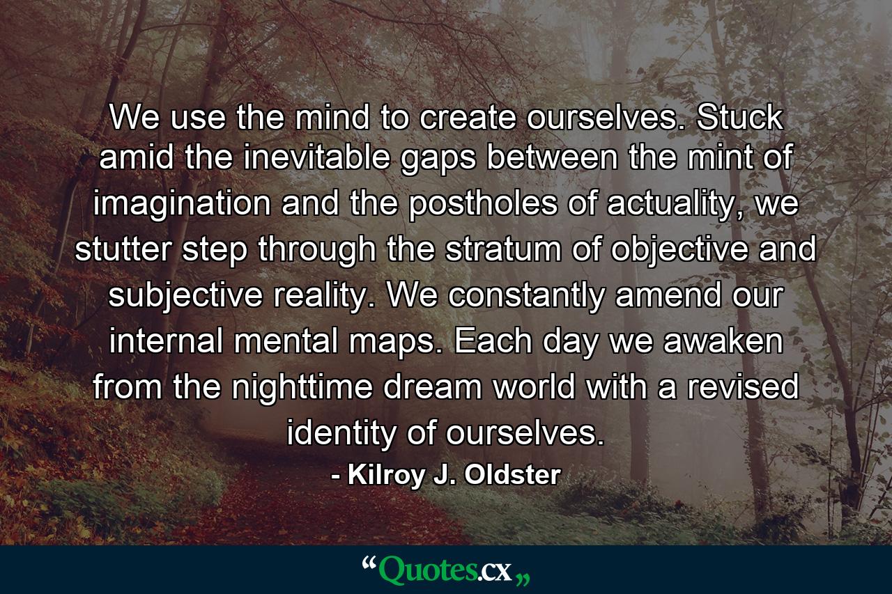 We use the mind to create ourselves. Stuck amid the inevitable gaps between the mint of imagination and the postholes of actuality, we stutter step through the stratum of objective and subjective reality. We constantly amend our internal mental maps. Each day we awaken from the nighttime dream world with a revised identity of ourselves. - Quote by Kilroy J. Oldster