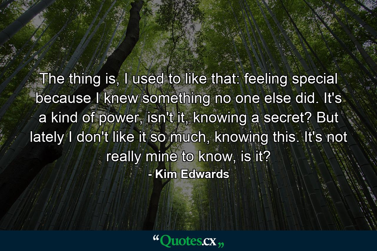 The thing is, I used to like that: feeling special because I knew something no one else did. It's a kind of power, isn't it, knowing a secret? But lately I don't like it so much, knowing this. It's not really mine to know, is it? - Quote by Kim Edwards