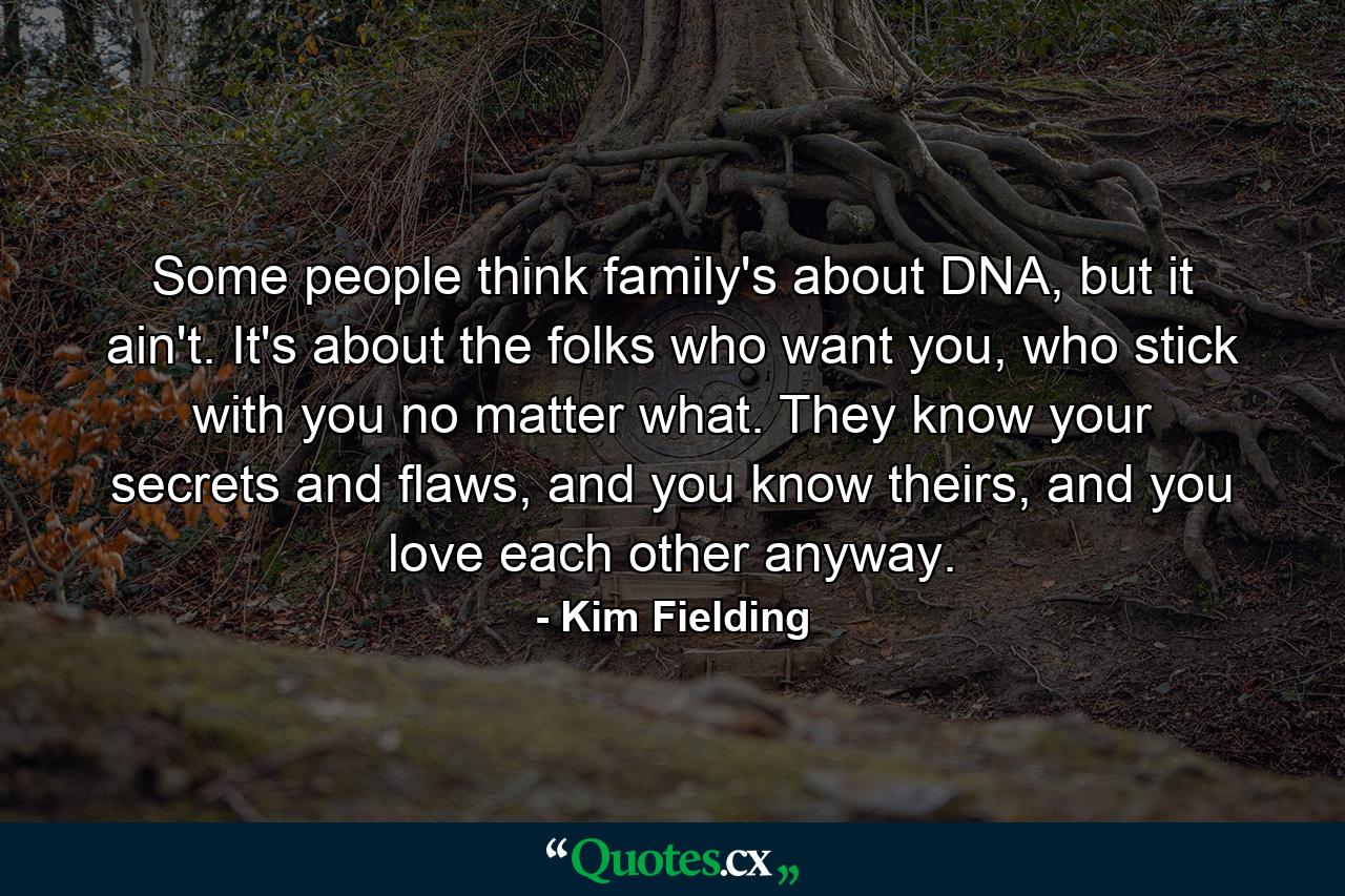 Some people think family's about DNA, but it ain't. It's about the folks who want you, who stick with you no matter what. They know your secrets and flaws, and you know theirs, and you love each other anyway. - Quote by Kim Fielding