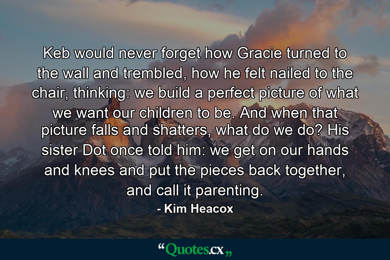 Keb would never forget how Gracie turned to the wall and trembled, how he felt nailed to the chair, thinking: we build a perfect picture of what we want our children to be. And when that picture falls and shatters, what do we do? His sister Dot once told him: we get on our hands and knees and put the pieces back together, and call it parenting. - Quote by Kim Heacox