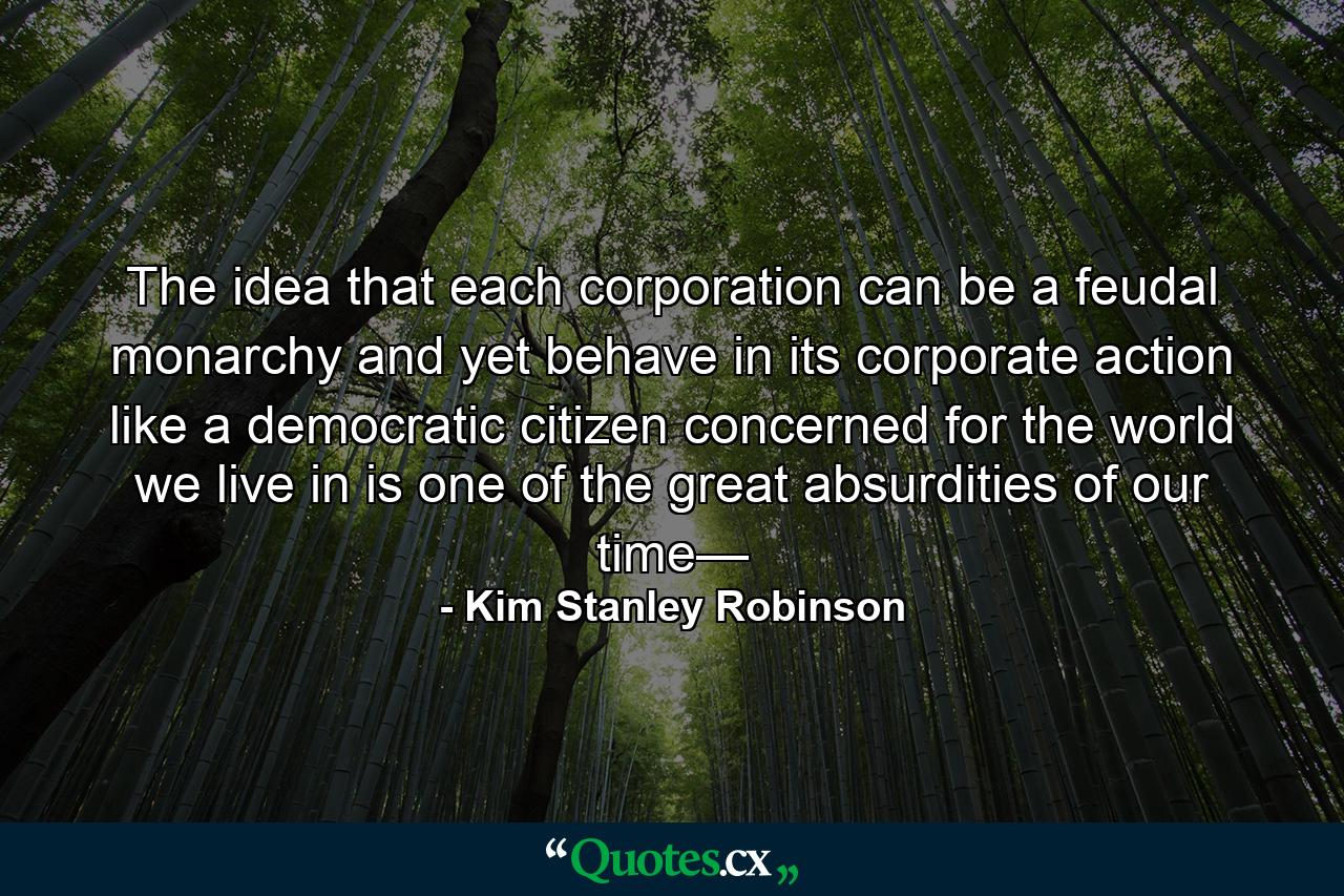 The idea that each corporation can be a feudal monarchy and yet behave in its corporate action like a democratic citizen concerned for the world we live in is one of the great absurdities of our time— - Quote by Kim Stanley Robinson