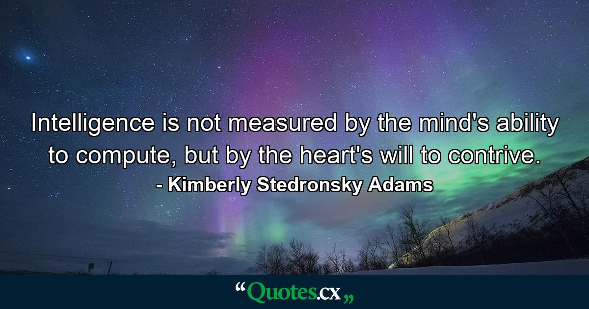 Intelligence is not measured by the mind's ability to compute, but by the heart's will to contrive. - Quote by Kimberly Stedronsky Adams