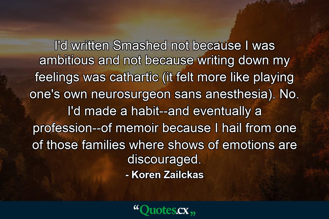 I'd written Smashed not because I was ambitious and not because writing down my feelings was cathartic (it felt more like playing one's own neurosurgeon sans anesthesia). No. I'd made a habit--and eventually a profession--of memoir because I hail from one of those families where shows of emotions are discouraged. - Quote by Koren Zailckas