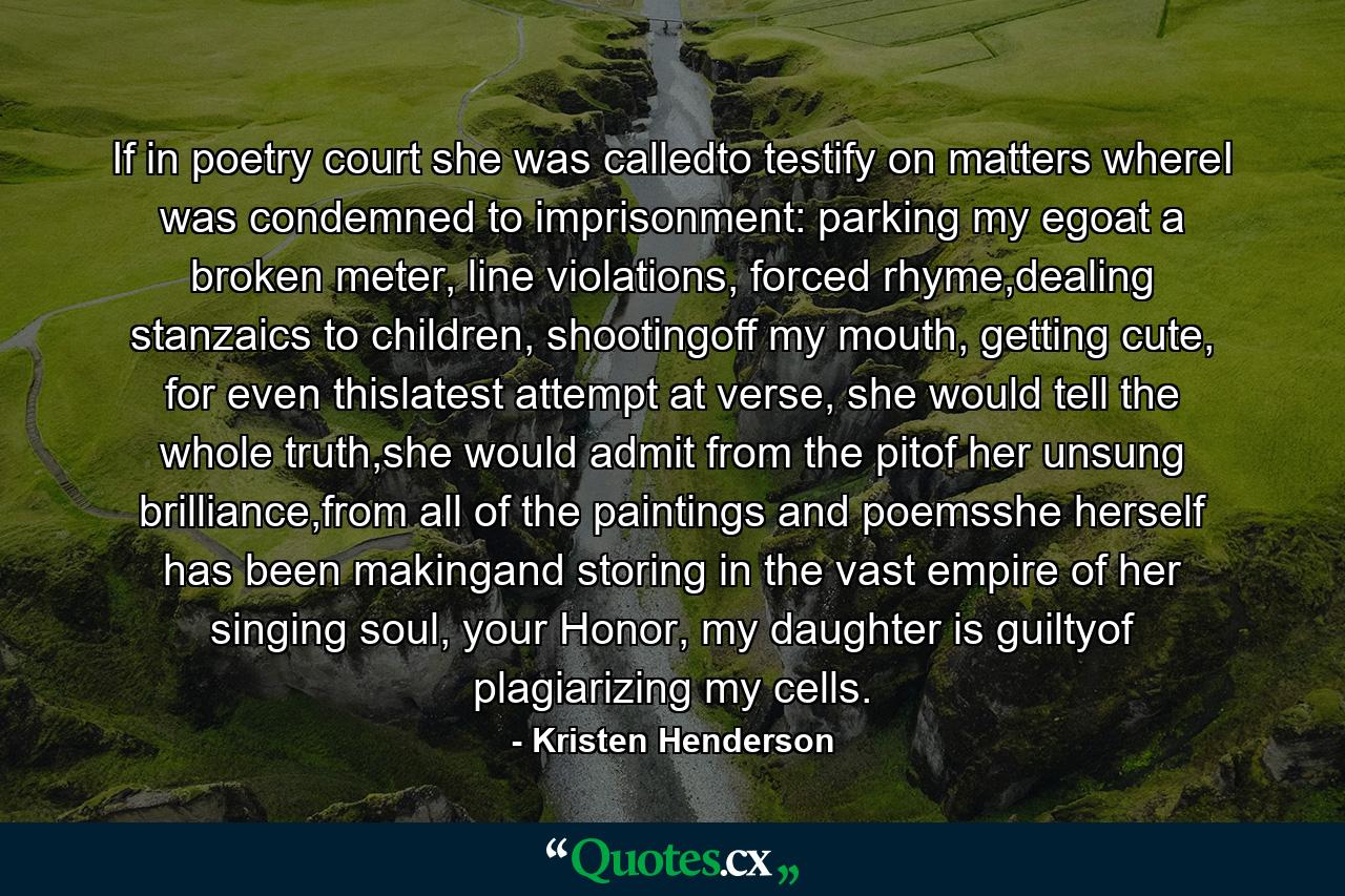 If in poetry court she was calledto testify on matters whereI was condemned to imprisonment: parking my egoat a broken meter, line violations, forced rhyme,dealing stanzaics to children, shootingoff my mouth, getting cute, for even thislatest attempt at verse, she would tell the whole truth,she would admit from the pitof her unsung brilliance,from all of the paintings and poemsshe herself has been makingand storing in the vast empire of her singing soul, your Honor, my daughter is guiltyof plagiarizing my cells. - Quote by Kristen Henderson