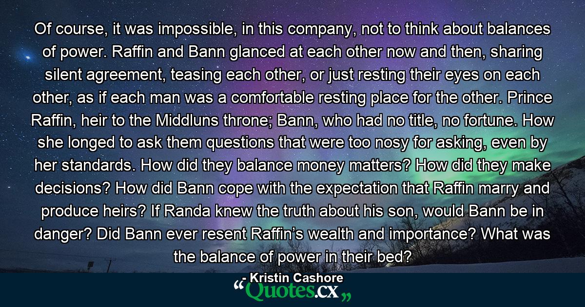 Of course, it was impossible, in this company, not to think about balances of power. Raffin and Bann glanced at each other now and then, sharing silent agreement, teasing each other, or just resting their eyes on each other, as if each man was a comfortable resting place for the other. Prince Raffin, heir to the Middluns throne; Bann, who had no title, no fortune. How she longed to ask them questions that were too nosy for asking, even by her standards. How did they balance money matters? How did they make decisions? How did Bann cope with the expectation that Raffin marry and produce heirs? If Randa knew the truth about his son, would Bann be in danger? Did Bann ever resent Raffin’s wealth and importance? What was the balance of power in their bed? - Quote by Kristin Cashore