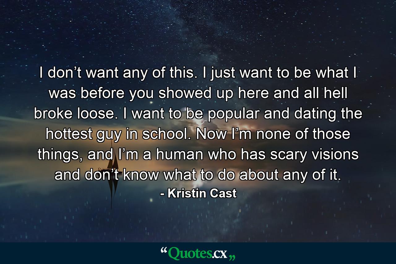 I don’t want any of this. I just want to be what I was before you showed up here and all hell broke loose. I want to be popular and dating the hottest guy in school. Now I’m none of those things, and I’m a human who has scary visions and don’t know what to do about any of it. - Quote by Kristin Cast