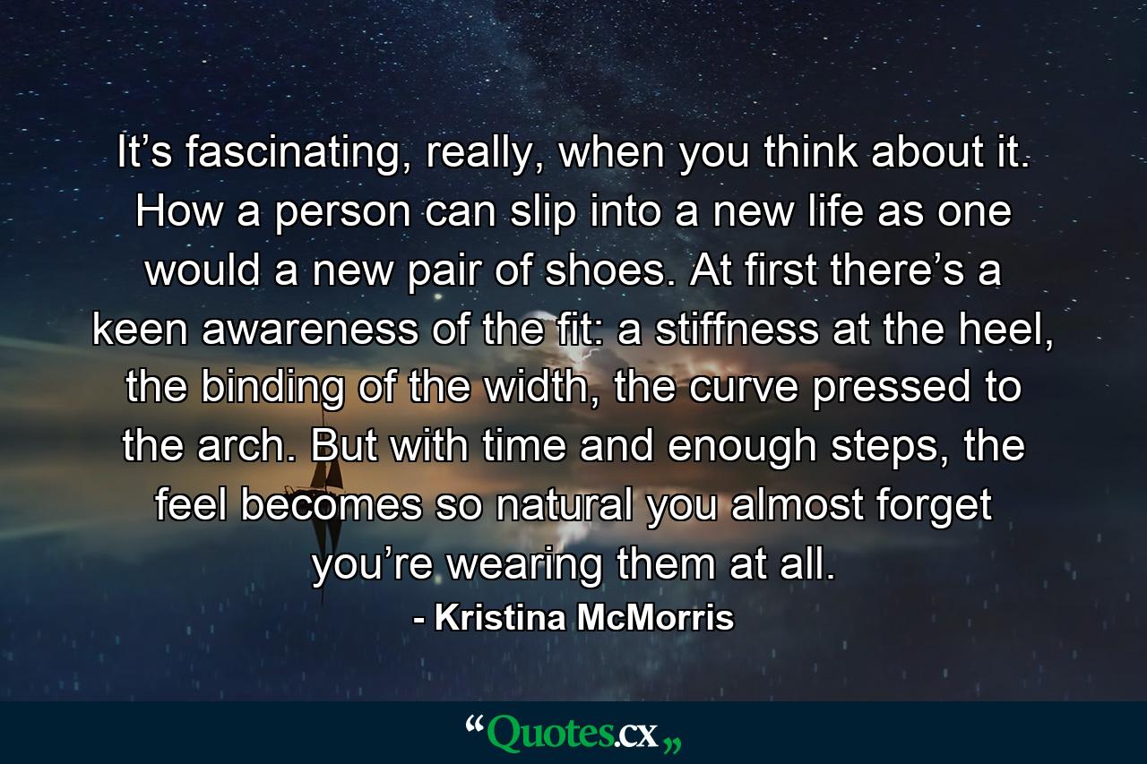 It’s fascinating, really, when you think about it. How a person can slip into a new life as one would a new pair of shoes. At first there’s a keen awareness of the fit: a stiffness at the heel, the binding of the width, the curve pressed to the arch. But with time and enough steps, the feel becomes so natural you almost forget you’re wearing them at all. - Quote by Kristina McMorris