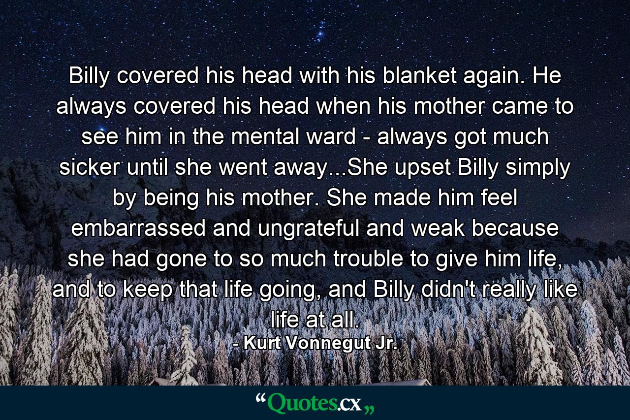 Billy covered his head with his blanket again. He always covered his head when his mother came to see him in the mental ward - always got much sicker until she went away...She upset Billy simply by being his mother. She made him feel embarrassed and ungrateful and weak because she had gone to so much trouble to give him life, and to keep that life going, and Billy didn't really like life at all. - Quote by Kurt Vonnegut Jr.