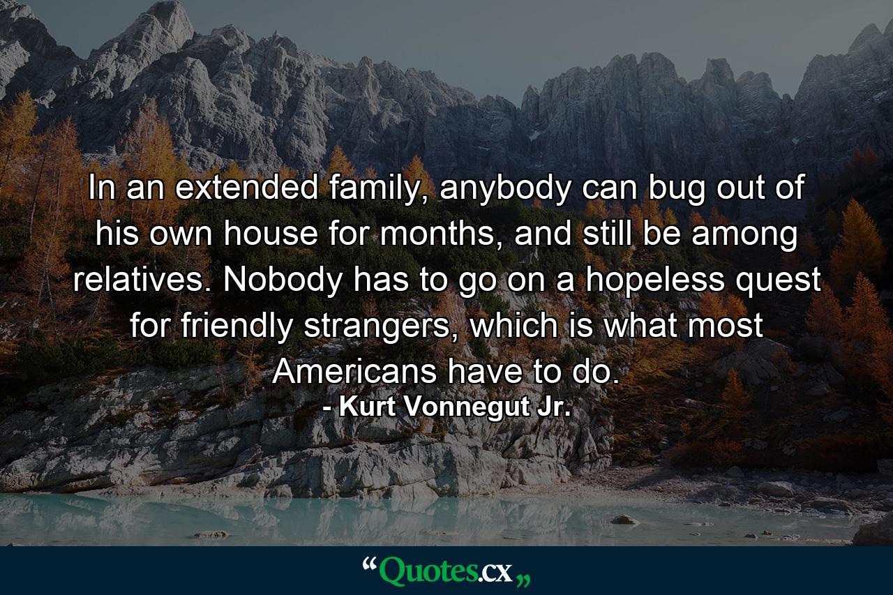 In an extended family, anybody can bug out of his own house for months, and still be among relatives. Nobody has to go on a hopeless quest for friendly strangers, which is what most Americans have to do. - Quote by Kurt Vonnegut Jr.