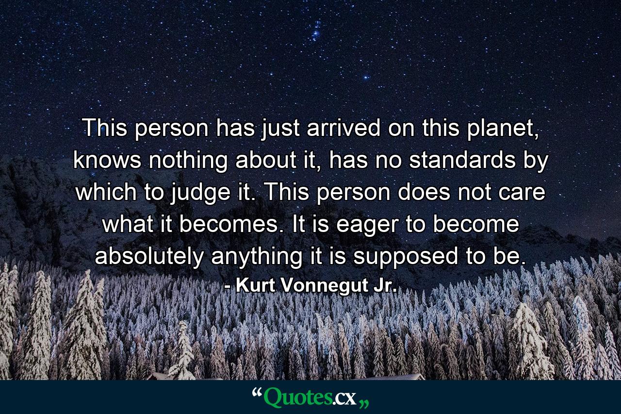 This person has just arrived on this planet, knows nothing about it, has no standards by which to judge it. This person does not care what it becomes. It is eager to become absolutely anything it is supposed to be. - Quote by Kurt Vonnegut Jr.