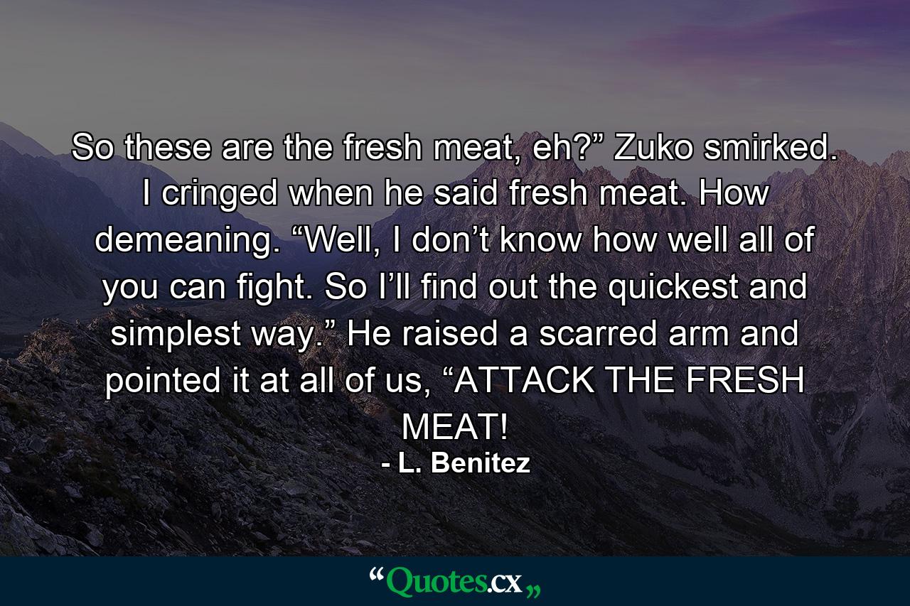 So these are the fresh meat, eh?” Zuko smirked. I cringed when he said fresh meat. How demeaning. “Well, I don’t know how well all of you can fight. So I’ll find out the quickest and simplest way.” He raised a scarred arm and pointed it at all of us, “ATTACK THE FRESH MEAT! - Quote by L. Benitez