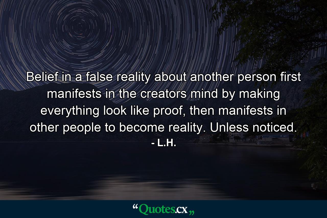 Belief in a false reality about another person first manifests in the creators mind by making everything look like proof, then manifests in other people to become reality. Unless noticed. - Quote by L.H.